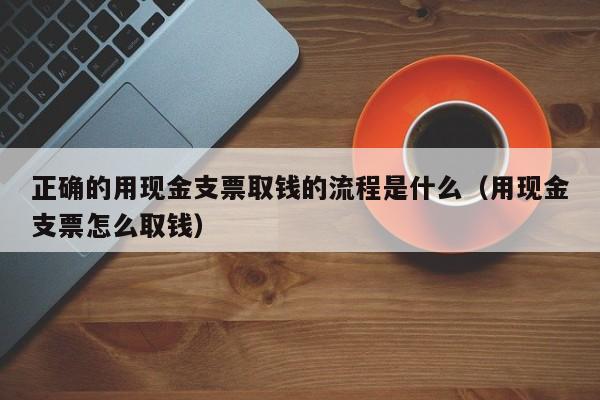 正确的用现金支票取钱的流程是什么（用现金支票怎么取钱）