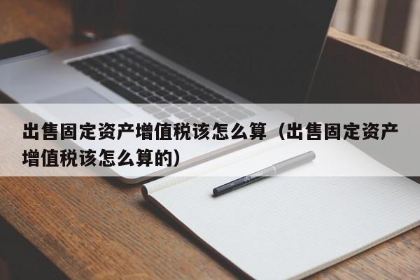 出售固定资产增值税该怎么算（出售固定资产增值税该怎么算的）